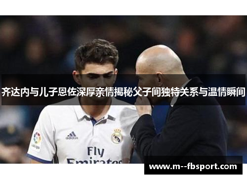 齐达内与儿子恩佐深厚亲情揭秘父子间独特关系与温情瞬间