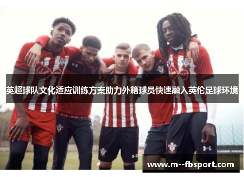 英超球队文化适应训练方案助力外籍球员快速融入英伦足球环境