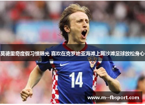 莫德里奇度假习惯曝光 喜欢在克罗地亚海滩上踢沙滩足球放松身心