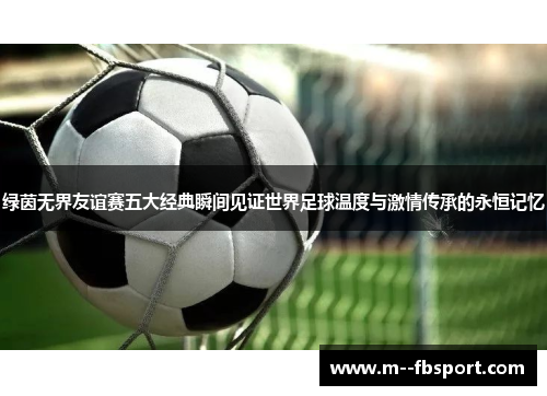 绿茵无界友谊赛五大经典瞬间见证世界足球温度与激情传承的永恒记忆