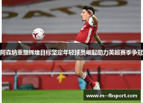 阿森纳重塑辉煌目标坚定年轻球员崛起助力英超赛季争冠